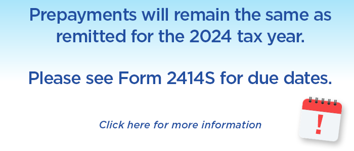 Prepayments will remain the same as remitted for the 2024 tax year. Please see Form 2414S for due dates.